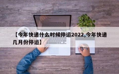 【今年快递什么时候停运2022,今年快递几月份停运】