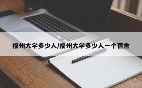 福州大学多少人/福州大学多少人一个宿舍