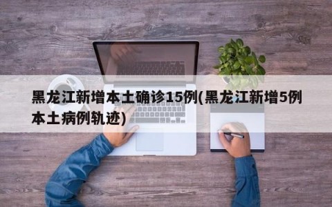 黑龙江新增本土确诊15例(黑龙江新增5例本土病例轨迹)