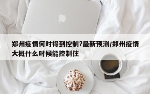 郑州疫情何时得到控制?最新预测/郑州疫情大概什么时候能控制住