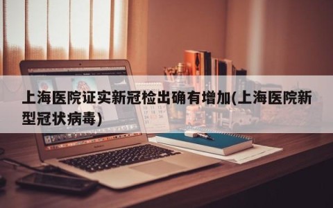 上海医院证实新冠检出确有增加(上海医院新型冠状病毒)