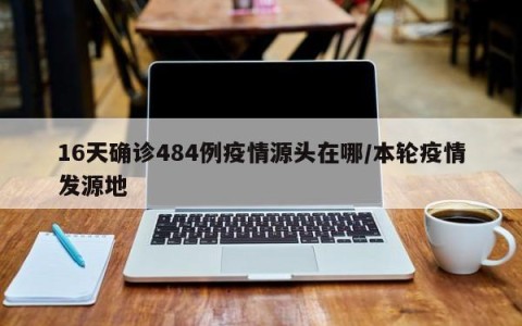 16天确诊484例疫情源头在哪/本轮疫情发源地