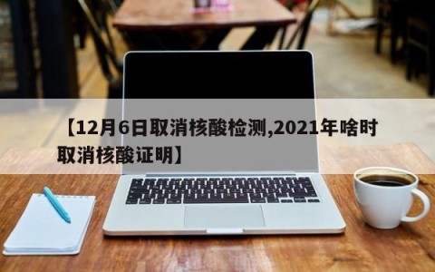 【12月6日取消核酸检测,2021年啥时取消核酸证明】