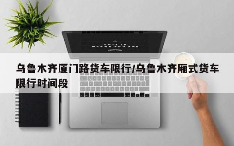 乌鲁木齐厦门路货车限行/乌鲁木齐厢式货车限行时间段