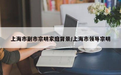 上海市副市宗明家庭背景/上海市领导宗明