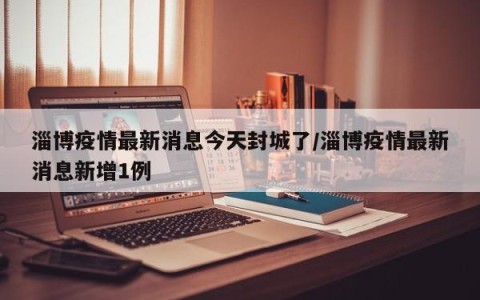 淄博疫情最新消息今天封城了/淄博疫情最新消息新增1例