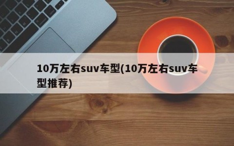 10万左右suv车型(10万左右suv车型推荐)