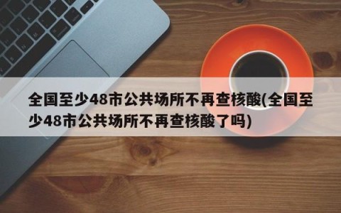 全国至少48市公共场所不再查核酸(全国至少48市公共场所不再查核酸了吗)