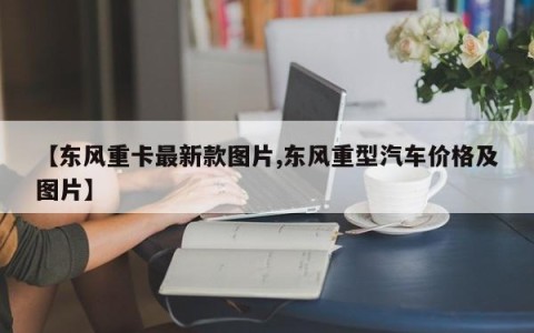 【东风重卡最新款图片,东风重型汽车价格及图片】