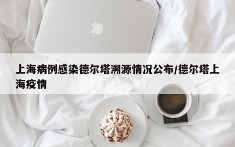 上海病例感染德尔塔溯源情况公布/德尔塔上海疫情