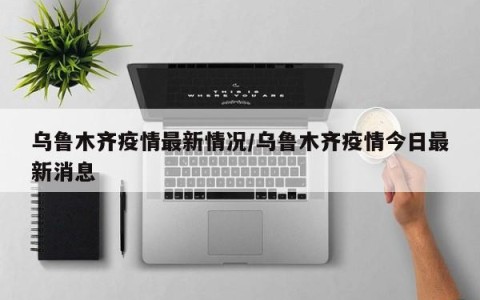 乌鲁木齐疫情最新情况/乌鲁木齐疫情今日最新消息