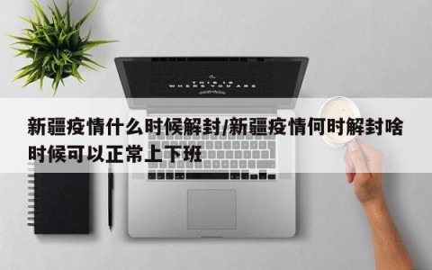 新疆疫情什么时候解封/新疆疫情何时解封啥时候可以正常上下班