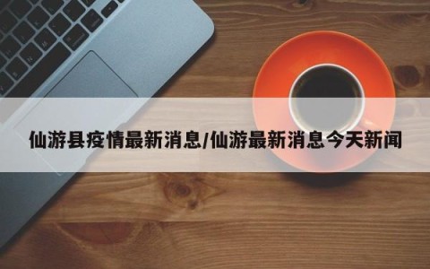 仙游县疫情最新消息/仙游最新消息今天新闻