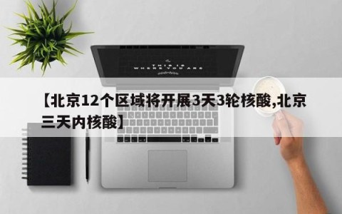 【北京12个区域将开展3天3轮核酸,北京 三天内核酸】
