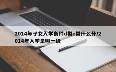 2014年子女入学条件d类e类什么分/2014年入学是哪一级