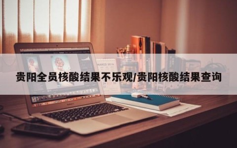 贵阳全员核酸结果不乐观/贵阳核酸结果查询