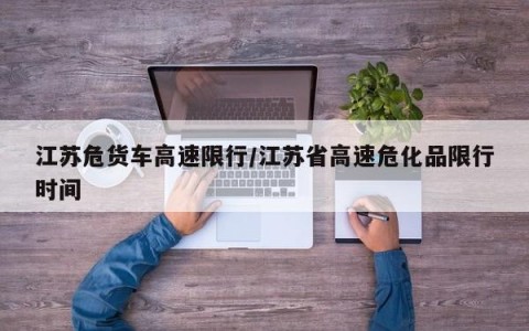 江苏危货车高速限行/江苏省高速危化品限行时间