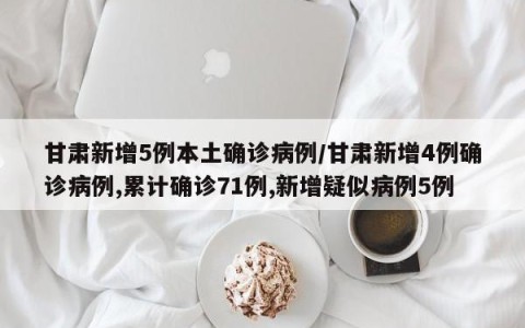 甘肃新增5例本土确诊病例/甘肃新增4例确诊病例,累计确诊71例,新增疑似病例5例