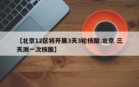 【北京12区将开展3天3轮核酸,北京 三天测一次核酸】