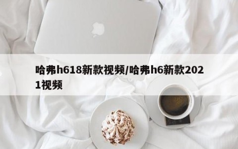 哈弗h618新款视频/哈弗h6新款2021视频