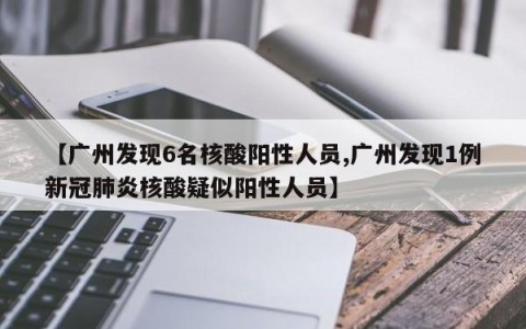 【广州发现6名核酸阳性人员,广州发现1例新冠肺炎核酸疑似阳性人员】