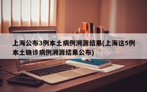 上海公布3例本土病例溯源结果(上海这5例本土确诊病例溯源结果公布)