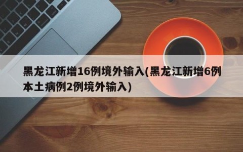 黑龙江新增16例境外输入(黑龙江新增6例本土病例2例境外输入)