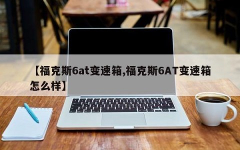 【福克斯6at变速箱,福克斯6AT变速箱怎么样】
