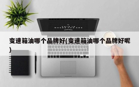 变速箱油哪个品牌好(变速箱油哪个品牌好呢)