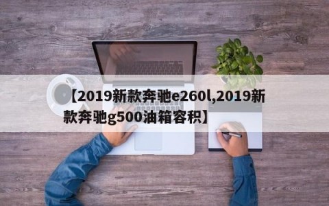 【2019新款奔驰e260l,2019新款奔驰g500油箱容积】