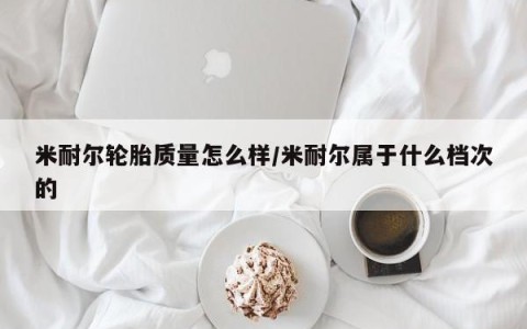 米耐尔轮胎质量怎么样/米耐尔属于什么档次的