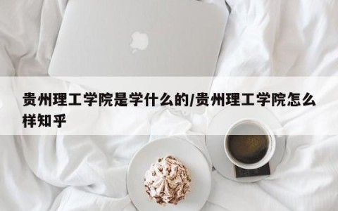 贵州理工学院是学什么的/贵州理工学院怎么样知乎