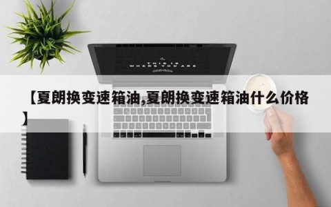 【夏朗换变速箱油,夏朗换变速箱油什么价格】