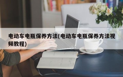 电动车电瓶保养方法(电动车电瓶保养方法视频教程)