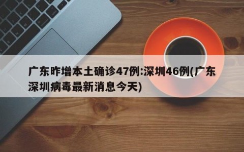 广东昨增本土确诊47例:深圳46例(广东深圳病毒最新消息今天)