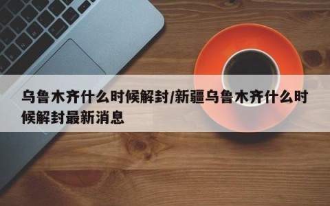 乌鲁木齐什么时候解封/新疆乌鲁木齐什么时候解封最新消息