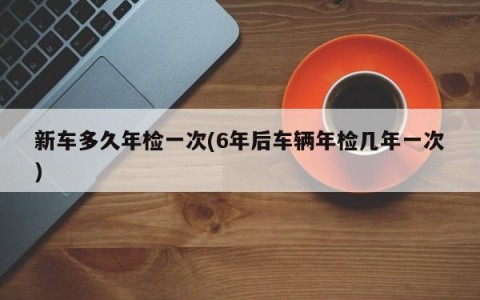 新车多久年检一次(6年后车辆年检几年一次)