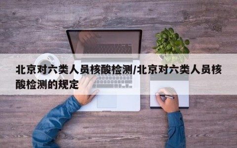 北京对六类人员核酸检测/北京对六类人员核酸检测的规定
