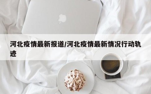 河北疫情最新报道/河北疫情最新情况行动轨迹