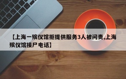 【上海一殡仪馆拒提供服务3人被问责,上海殡仪馆接尸电话】