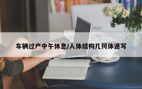 车辆过户中午休息/人体结构几何体速写