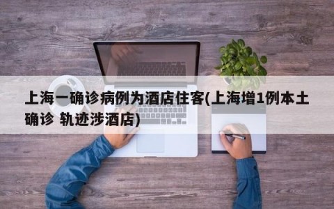 上海一确诊病例为酒店住客(上海增1例本土确诊 轨迹涉酒店)