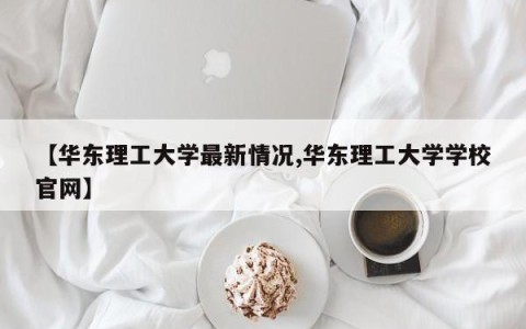 【华东理工大学最新情况,华东理工大学学校官网】