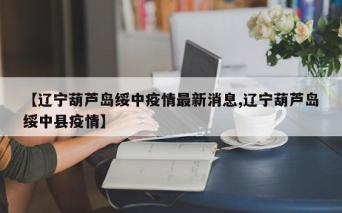 【辽宁葫芦岛绥中疫情最新消息,辽宁葫芦岛绥中县疫情】