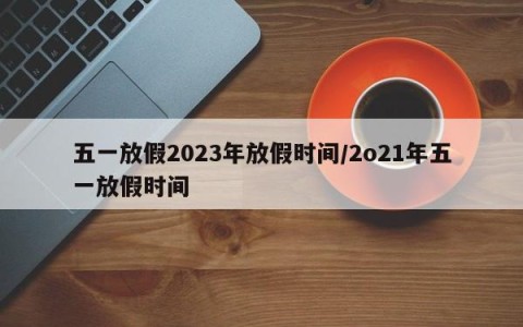 五一放假2023年放假时间/2o21年五一放假时间
