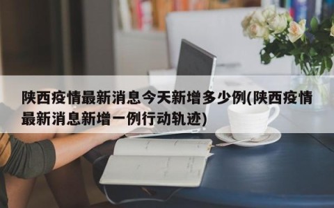 陕西疫情最新消息今天新增多少例(陕西疫情最新消息新增一例行动轨迹)