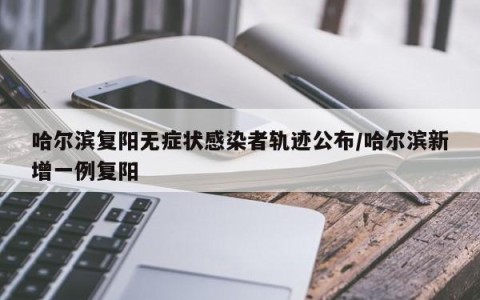 哈尔滨复阳无症状感染者轨迹公布/哈尔滨新增一例复阳