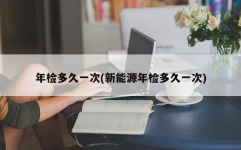 年检多久一次(新能源年检多久一次)