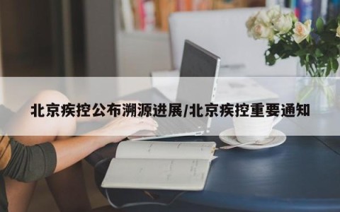 北京疾控公布溯源进展/北京疾控重要通知