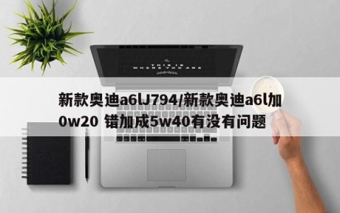 新款奥迪a6lJ794/新款奥迪a6l加0w20 错加成5w40有没有问题